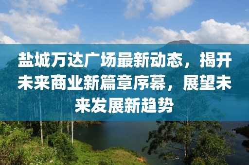 鹽城萬達(dá)廣場最新動(dòng)態(tài)，揭開未來商業(yè)新篇章序幕，展望未來發(fā)展新趨勢
