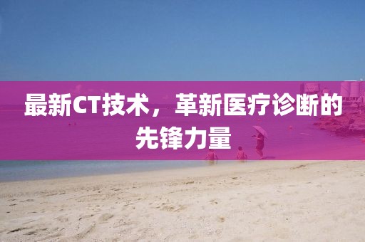最新CT技術，革新醫(yī)療診斷的先鋒力量