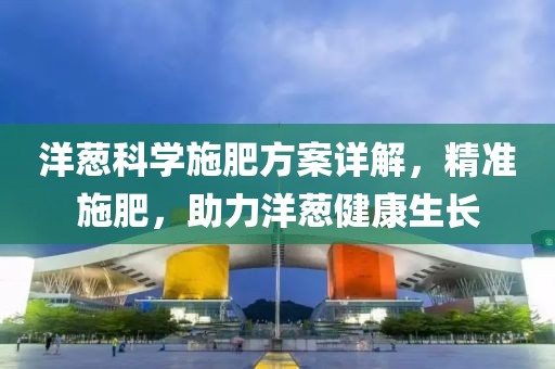 洋蔥科學(xué)施肥方案詳解，精準(zhǔn)施肥，助力洋蔥健康生長