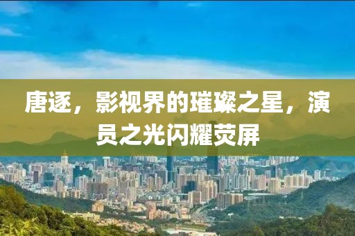 唐逐，影視界的璀璨之星，演員之光閃耀熒屏