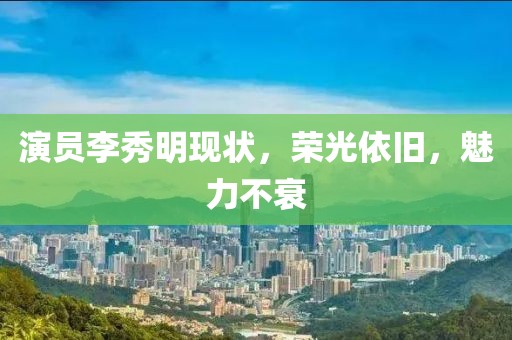 演員李秀明現(xiàn)狀，榮光依舊，魅力不衰