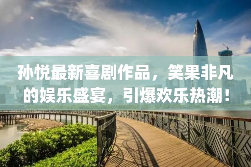 孫悅最新喜劇作品，笑果非凡的娛樂盛宴，引爆歡樂熱潮！