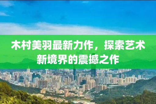 木村美羽最新力作，探索藝術(shù)新境界的震撼之作