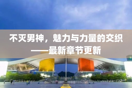 不滅男神，魅力與力量的交織——最新章節(jié)更新