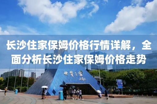 長沙住家保姆價格行情詳解，全面分析長沙住家保姆價格走勢