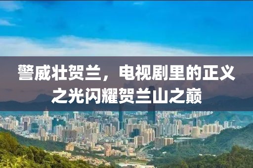 警威壯賀蘭，電視劇里的正義之光閃耀賀蘭山之巔