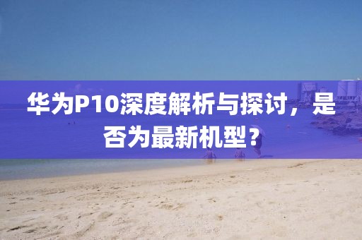 華為P10深度解析與探討，是否為最新機(jī)型？