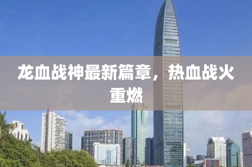 龍血戰(zhàn)神最新篇章，熱血戰(zhàn)火重燃