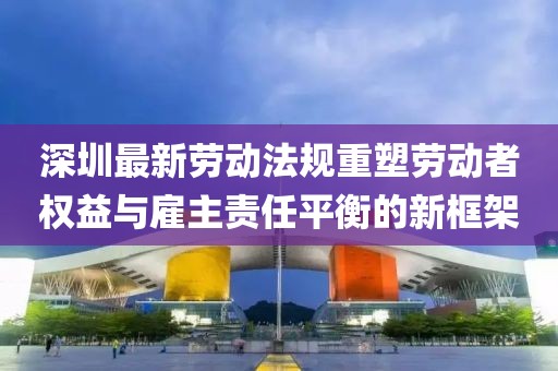 深圳最新勞動(dòng)法規(guī)重塑勞動(dòng)者權(quán)益與雇主責(zé)任平衡的新框架