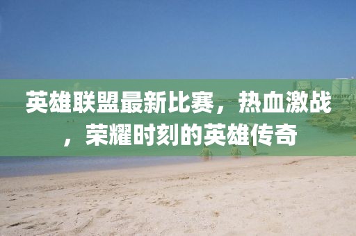 英雄聯(lián)盟最新比賽，熱血激戰(zhàn)，榮耀時(shí)刻的英雄傳奇