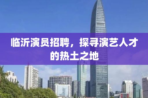 臨沂演員招聘，探尋演藝人才的熱土之地