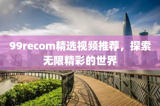 99recom精選視頻推薦，探索無(wú)限精彩的世界