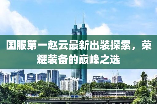國服第一趙云最新出裝探索，榮耀裝備的巔峰之選