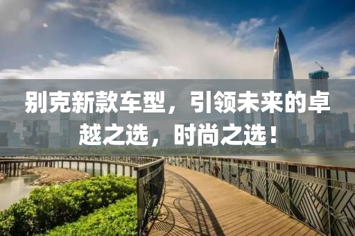 別克新款車型，引領(lǐng)未來的卓越之選，時(shí)尚之選！