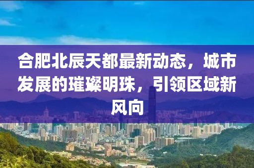 合肥北辰天都最新動(dòng)態(tài)，城市發(fā)展的璀璨明珠，引領(lǐng)區(qū)域新風(fēng)向