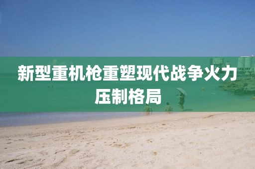新型重機(jī)槍重塑現(xiàn)代戰(zhàn)爭(zhēng)火力壓制格局
