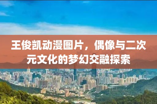 王俊凱動(dòng)漫圖片，偶像與二次元文化的夢幻交融探索