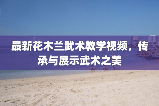 最新花木蘭武術(shù)教學(xué)視頻，傳承與展示武術(shù)之美