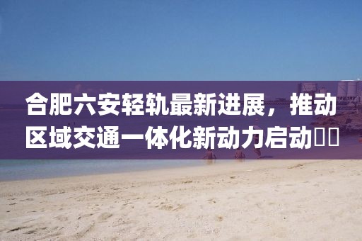 合肥六安輕軌最新進展，推動區(qū)域交通一體化新動力啟動??