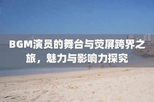 BGM演員的舞臺(tái)與熒屏跨界之旅，魅力與影響力探究