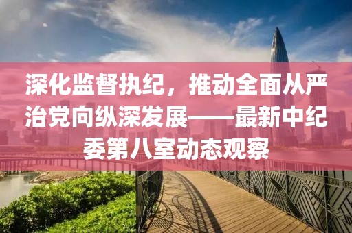 深化監(jiān)督執(zhí)紀，推動全面從嚴治黨向縱深發(fā)展——最新中紀委第八室動態(tài)觀察