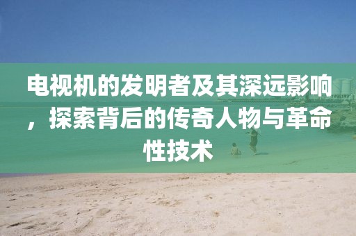 電視機(jī)的發(fā)明者及其深遠(yuǎn)影響，探索背后的傳奇人物與革命性技術(shù)