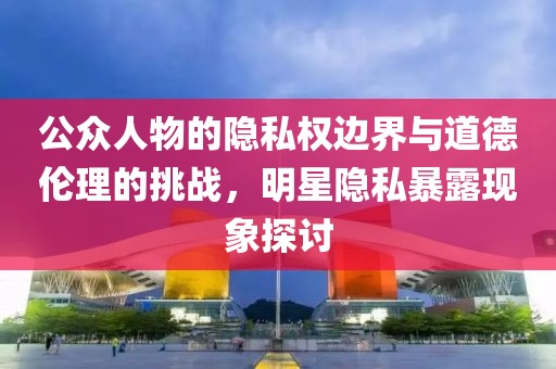 公眾人物的隱私權邊界與道德倫理的挑戰(zhàn)，明星隱私暴露現(xiàn)象探討