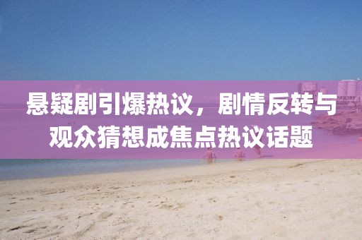 懸疑劇引爆熱議，劇情反轉(zhuǎn)與觀眾猜想成焦點熱議話題