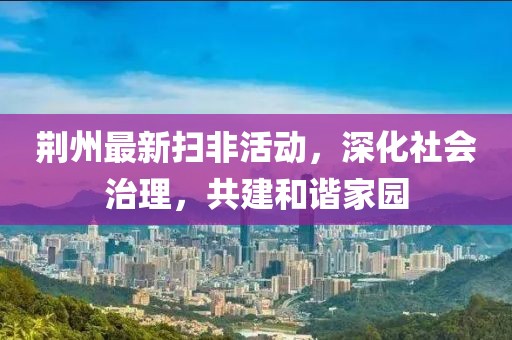 荊州最新掃非活動，深化社會治理，共建和諧家園