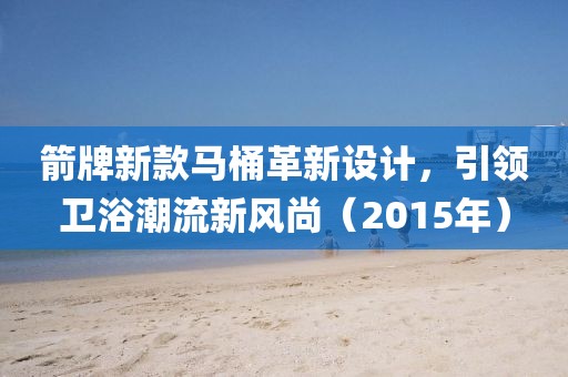 箭牌新款馬桶革新設(shè)計(jì)，引領(lǐng)衛(wèi)浴潮流新風(fēng)尚（2015年）