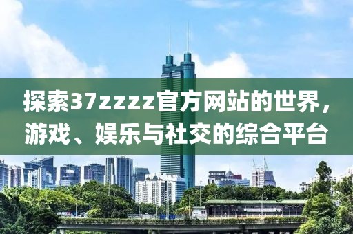 探索37zzzz官方網(wǎng)站的世界，游戲、娛樂與社交的綜合平臺