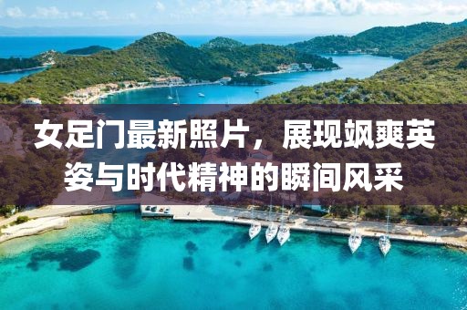 女足門最新照片，展現(xiàn)颯爽英姿與時(shí)代精神的瞬間風(fēng)采