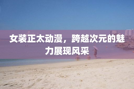 女裝正太動漫，跨越次元的魅力展現(xiàn)風(fēng)采
