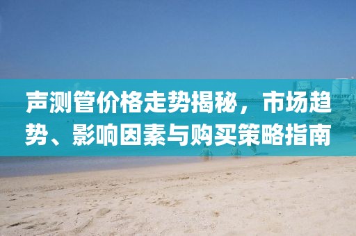 聲測(cè)管價(jià)格走勢(shì)揭秘，市場(chǎng)趨勢(shì)、影響因素與購(gòu)買(mǎi)策略指南