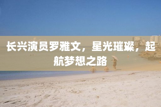 長(zhǎng)興演員羅雅文，星光璀璨，起航夢(mèng)想之路