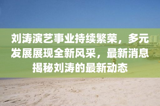 劉濤演藝事業(yè)持續(xù)繁榮，多元發(fā)展展現(xiàn)全新風采，最新消息揭秘劉濤的最新動態(tài)