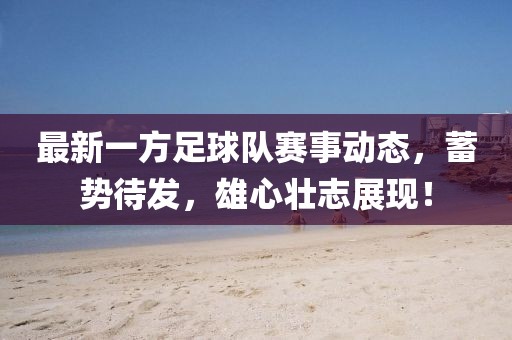 最新一方足球隊賽事動態(tài)，蓄勢待發(fā)，雄心壯志展現(xiàn)！