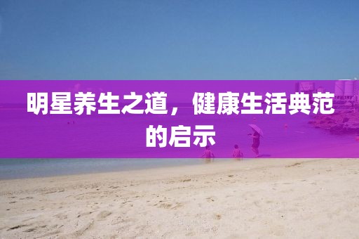 明星養(yǎng)生之道，健康生活典范的啟示