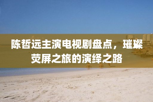 陳哲遠主演電視劇盤點，璀璨熒屏之旅的演繹之路