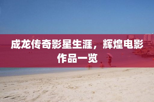 成龍傳奇影星生涯，輝煌電影作品一覽