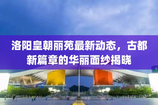 洛陽皇朝麗苑最新動態(tài)，古都新篇章的華麗面紗揭曉