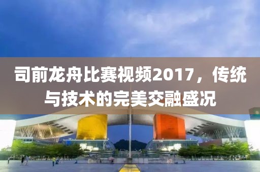 司前龍舟比賽視頻2017，傳統(tǒng)與技術(shù)的完美交融盛況