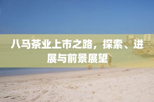 八馬茶業(yè)上市之路，探索、進(jìn)展與前景展望