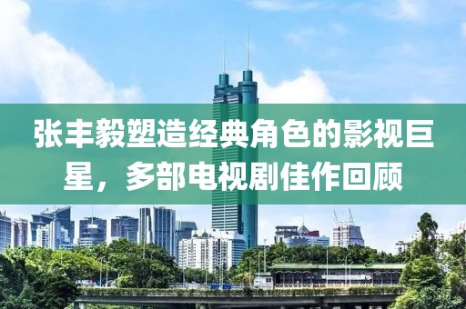 張豐毅塑造經(jīng)典角色的影視巨星，多部電視劇佳作回顧
