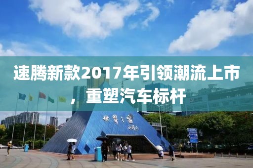 速騰新款2017年引領(lǐng)潮流上市，重塑汽車標(biāo)桿