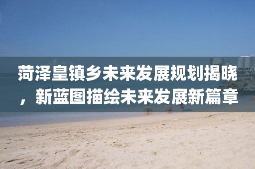 菏澤皇鎮(zhèn)鄉(xiāng)未來(lái)發(fā)展規(guī)劃揭曉，新藍(lán)圖描繪未來(lái)發(fā)展新篇章