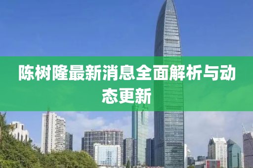 陳樹(shù)隆最新消息全面解析與動(dòng)態(tài)更新