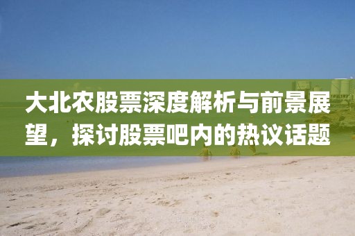 大北農股票深度解析與前景展望，探討股票吧內的熱議話題