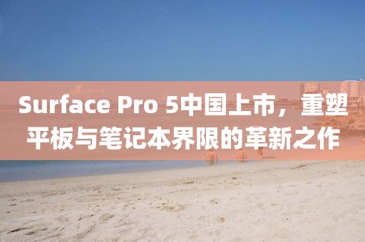 Surface Pro 5中國上市，重塑平板與筆記本界限的革新之作