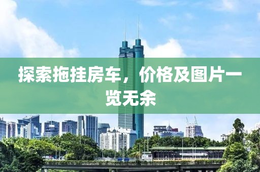 探索拖掛房車，價(jià)格及圖片一覽無(wú)余